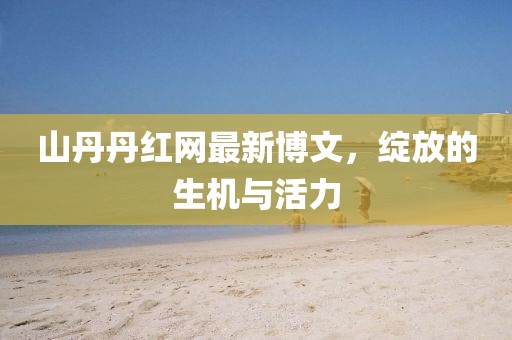 山丹丹紅網(wǎng)最新博文，綻放的生機與活力
