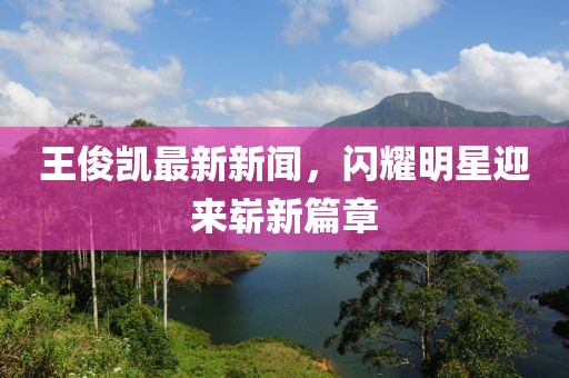 王俊凱最新新聞，閃耀明星迎來(lái)嶄新篇章