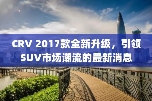 CRV 2017款全新升級(jí)，引領(lǐng)SUV市場潮流的最新消息
