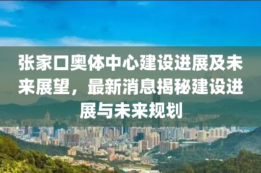 張家口奧體中心建設(shè)進(jìn)展及未來(lái)展望，最新消息揭秘建設(shè)進(jìn)展與未來(lái)規(guī)劃