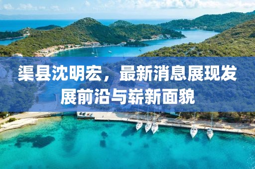 渠縣沈明宏，最新消息展現(xiàn)發(fā)展前沿與嶄新面貌