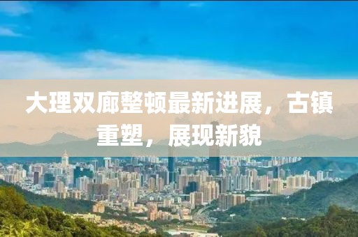 大理雙廊整頓最新進(jìn)展，古鎮(zhèn)重塑，展現(xiàn)新貌