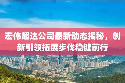 宏偉超達(dá)公司最新動態(tài)揭秘，創(chuàng)新引領(lǐng)拓展步伐穩(wěn)健前行