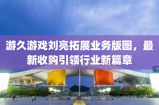 游久游戲劉亮拓展業(yè)務版圖，最新收購引領行業(yè)新篇章