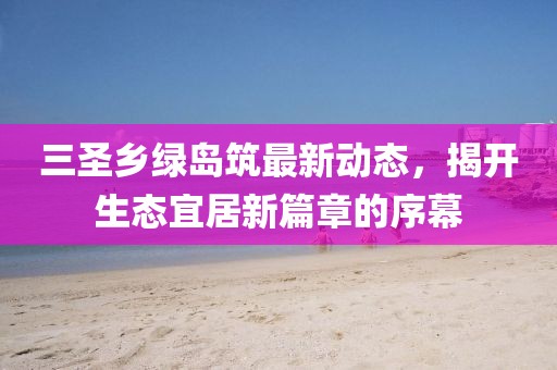 三圣鄉(xiāng)綠島筑最新動(dòng)態(tài)，揭開生態(tài)宜居新篇章的序幕