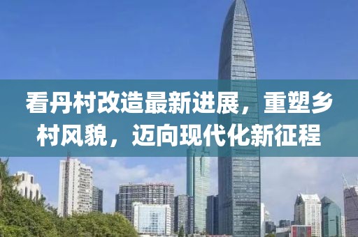看丹村改造最新進(jìn)展，重塑鄉(xiāng)村風(fēng)貌，邁向現(xiàn)代化新征程