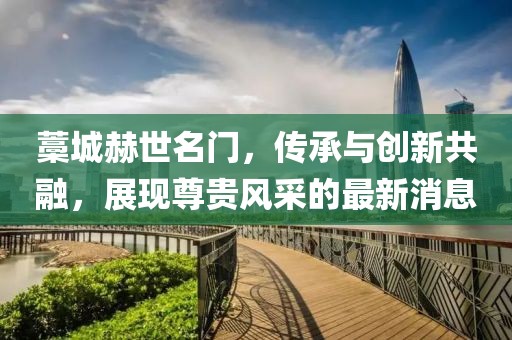 藁城赫世名門，傳承與創(chuàng)新共融，展現(xiàn)尊貴風(fēng)采的最新消息