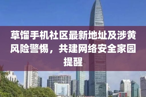 草餾手機(jī)社區(qū)最新地址及涉黃風(fēng)險(xiǎn)警惕，共建網(wǎng)絡(luò)安全家園提醒