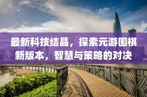 最新科技結(jié)晶，探索元游圍棋新版本，智慧與策略的對決