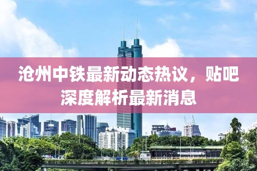 滄州中鐵最新動態(tài)熱議，貼吧深度解析最新消息