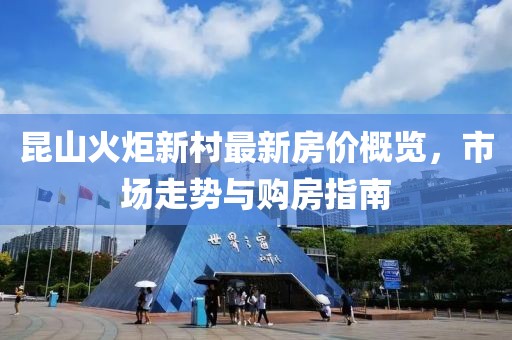 昆山火炬新村最新房價概覽，市場走勢與購房指南