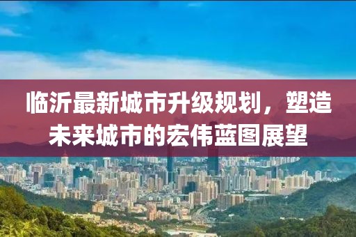 臨沂最新城市升級(jí)規(guī)劃，塑造未來(lái)城市的宏偉藍(lán)圖展望