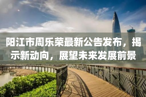 陽江市周樂榮最新公告發(fā)布，揭示新動向，展望未來發(fā)展前景