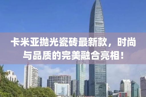 卡米亞拋光瓷磚最新款，時(shí)尚與品質(zhì)的完美融合亮相！