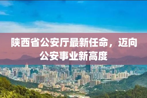陜西省公安廳最新任命，邁向公安事業(yè)新高度
