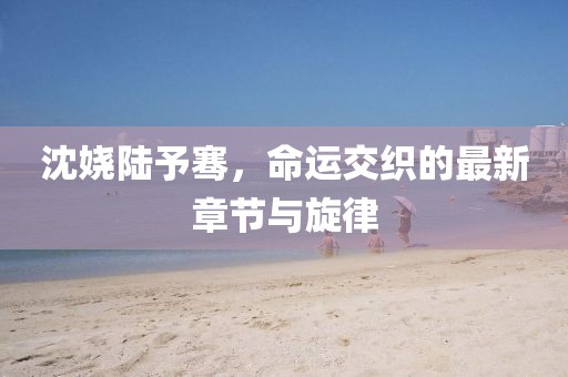 沈嬈陸予騫，命運交織的最新章節(jié)與旋律