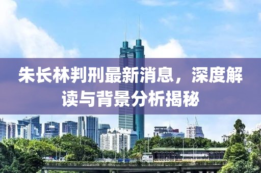 朱長林判刑最新消息，深度解讀與背景分析揭秘