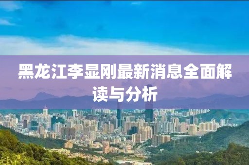 黑龍江李顯剛最新消息全面解讀與分析