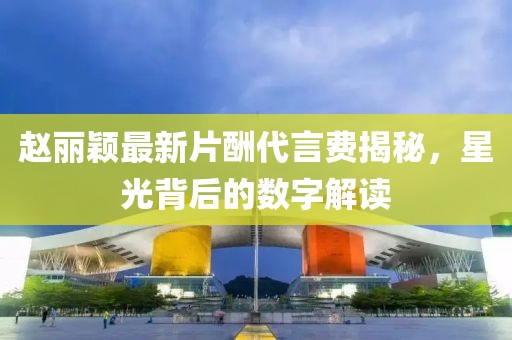 趙麗穎最新片酬代言費(fèi)揭秘，星光背后的數(shù)字解讀