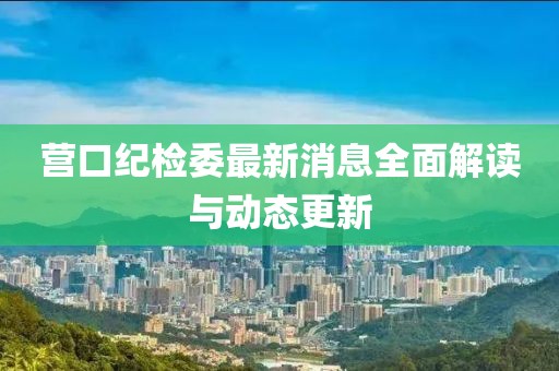 營口紀檢委最新消息全面解讀與動態(tài)更新