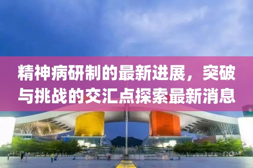 精神病研制的最新進(jìn)展，突破與挑戰(zhàn)的交匯點探索最新消息