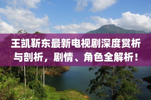王凱靳東最新電視劇深度賞析與剖析，劇情、角色全解析！