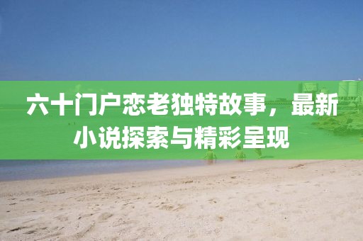 六十門戶戀老獨(dú)特故事，最新小說探索與精彩呈現(xiàn)