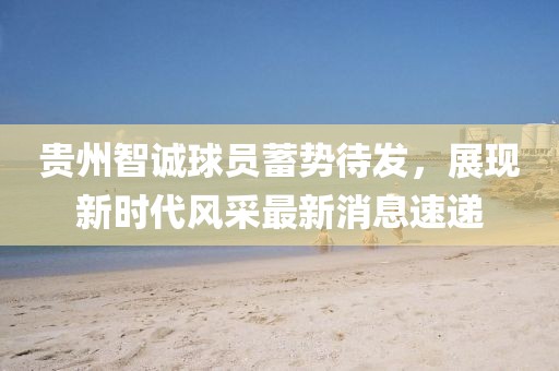 貴州智誠球員蓄勢(shì)待發(fā)，展現(xiàn)新時(shí)代風(fēng)采最新消息速遞