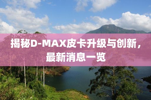 揭秘D-MAX皮卡升級與創(chuàng)新，最新消息一覽