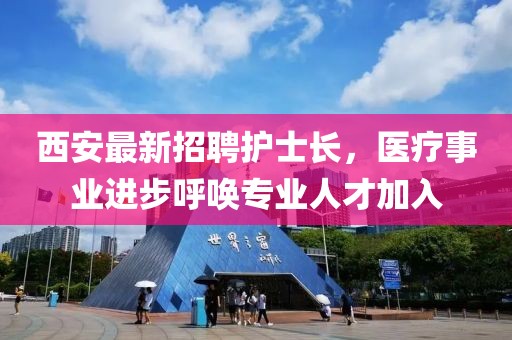 西安最新招聘護(hù)士長(zhǎng)，醫(yī)療事業(yè)進(jìn)步呼喚專(zhuān)業(yè)人才加入