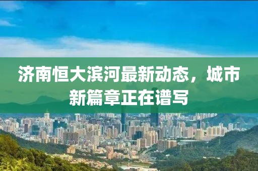 濟(jì)南恒大濱河最新動(dòng)態(tài)，城市新篇章正在譜寫(xiě)