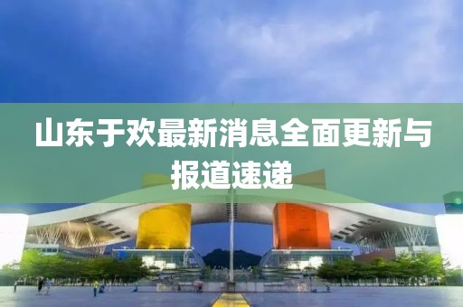 山東于歡最新消息全面更新與報(bào)道速遞