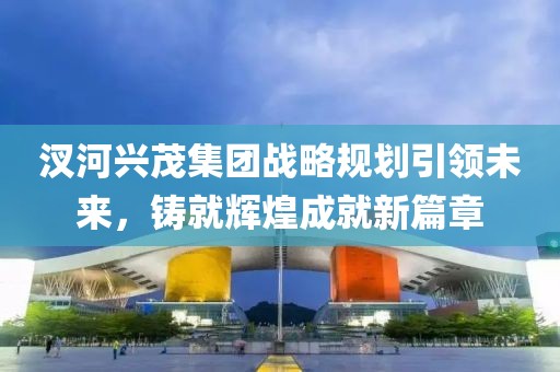 汊河興茂集團戰(zhàn)略規(guī)劃引領(lǐng)未來，鑄就輝煌成就新篇章