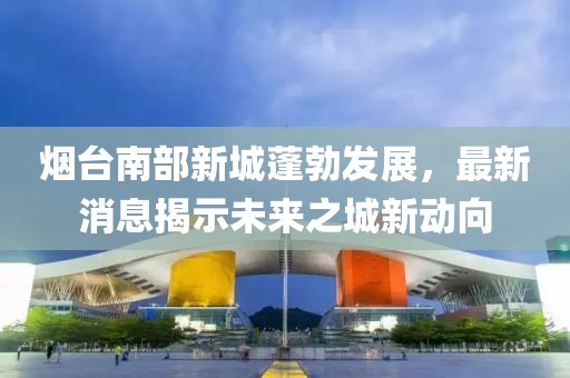 煙臺(tái)南部新城蓬勃發(fā)展，最新消息揭示未來(lái)之城新動(dòng)向