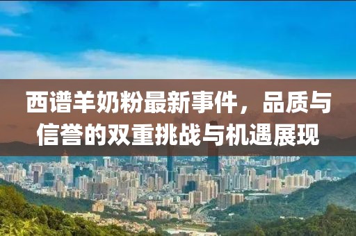 西譜羊奶粉最新事件，品質(zhì)與信譽的雙重挑戰(zhàn)與機遇展現(xiàn)