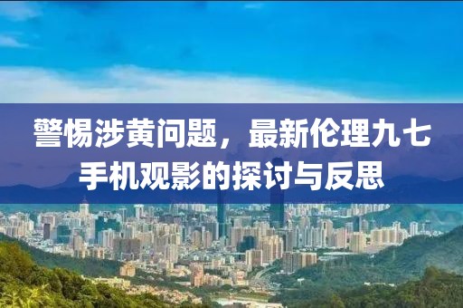 警惕涉黃問題，最新倫理九七手機(jī)觀影的探討與反思
