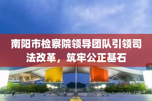 南陽市檢察院領(lǐng)導(dǎo)團(tuán)隊(duì)引領(lǐng)司法改革，筑牢公正基石