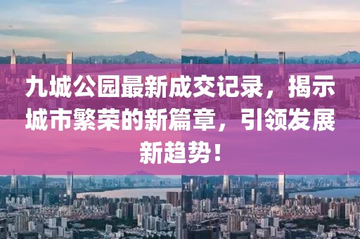 九城公園最新成交記錄，揭示城市繁榮的新篇章，引領(lǐng)發(fā)展新趨勢！