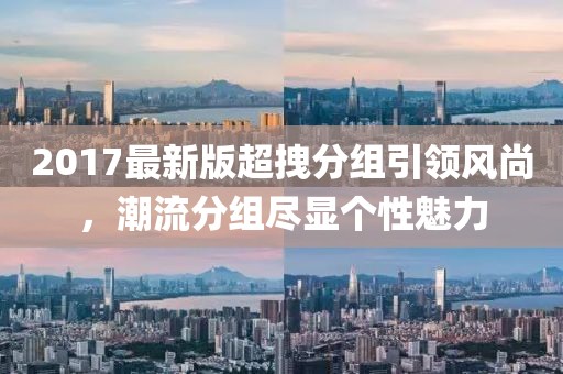 2017最新版超拽分組引領(lǐng)風(fēng)尚，潮流分組盡顯個(gè)性魅力