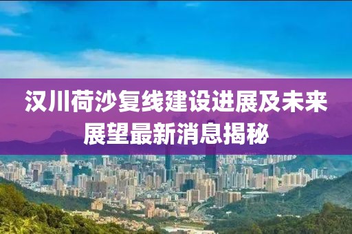 漢川荷沙復(fù)線建設(shè)進(jìn)展及未來(lái)展望最新消息揭秘