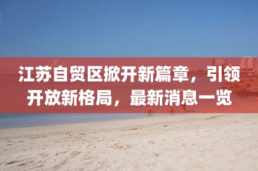 江蘇自貿(mào)區(qū)掀開新篇章，引領(lǐng)開放新格局，最新消息一覽