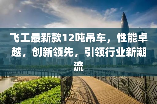 飛工最新款12噸吊車(chē)，性能卓越，創(chuàng)新領(lǐng)先，引領(lǐng)行業(yè)新潮流