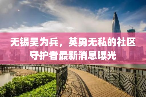無(wú)錫吳為兵，英勇無(wú)私的社區(qū)守護(hù)者最新消息曝光