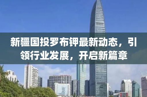 新疆國投羅布鉀最新動態(tài)，引領(lǐng)行業(yè)發(fā)展，開啟新篇章