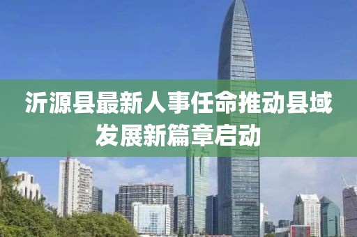 沂源縣最新人事任命推動縣域發(fā)展新篇章啟動