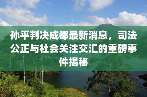 孫平判決成都最新消息，司法公正與社會(huì)關(guān)注交匯的重磅事件揭秘
