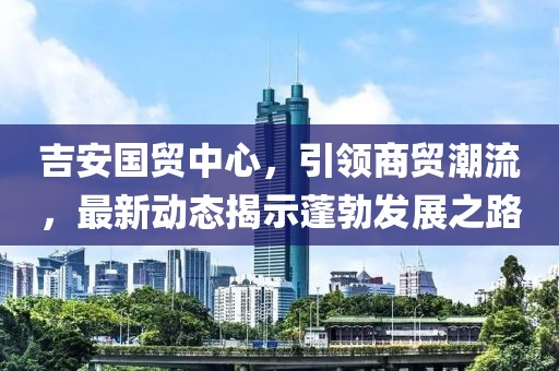 吉安國貿(mào)中心，引領(lǐng)商貿(mào)潮流，最新動(dòng)態(tài)揭示蓬勃發(fā)展之路