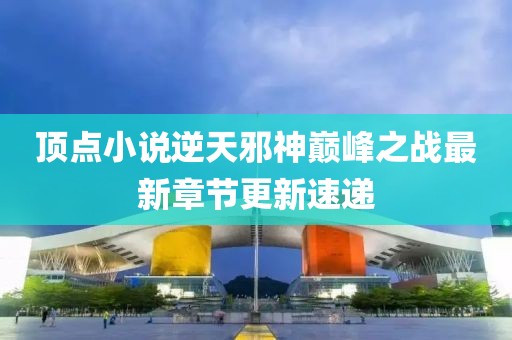 頂點(diǎn)小說逆天邪神巔峰之戰(zhàn)最新章節(jié)更新速遞