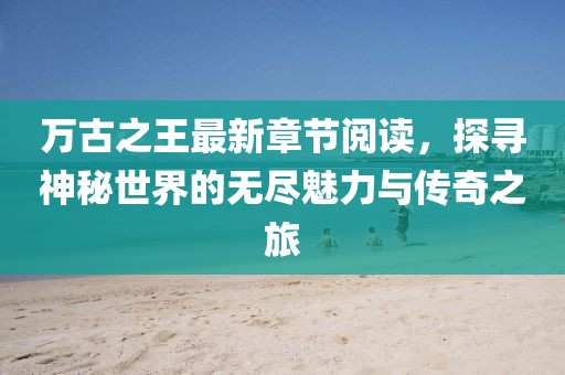 萬古之王最新章節(jié)閱讀，探尋神秘世界的無盡魅力與傳奇之旅