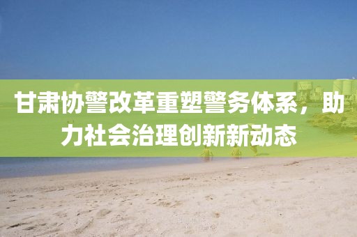 甘肅協(xié)警改革重塑警務(wù)體系，助力社會(huì)治理創(chuàng)新新動(dòng)態(tài)